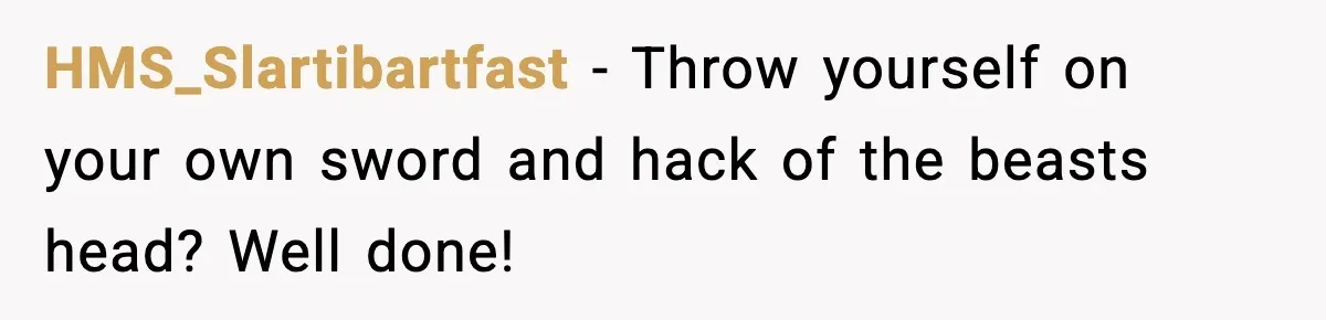 HMS_Slartibartfast − Throw yourself on your own sword and hack of the beasts head? Well done!