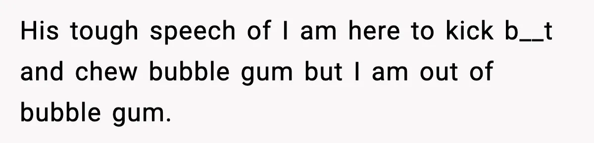 His tough speech of I am here to kick b__t and chew bubble gum but I am out of bubble gum.