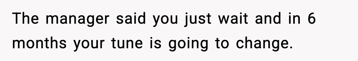 The manager said you just wait and in 6 months your tune is going to change.