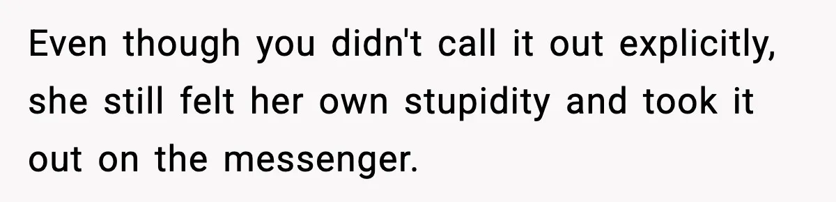 Even though you didn't call it out explicitly, she still felt her own stupidity and took it out on the messenger.