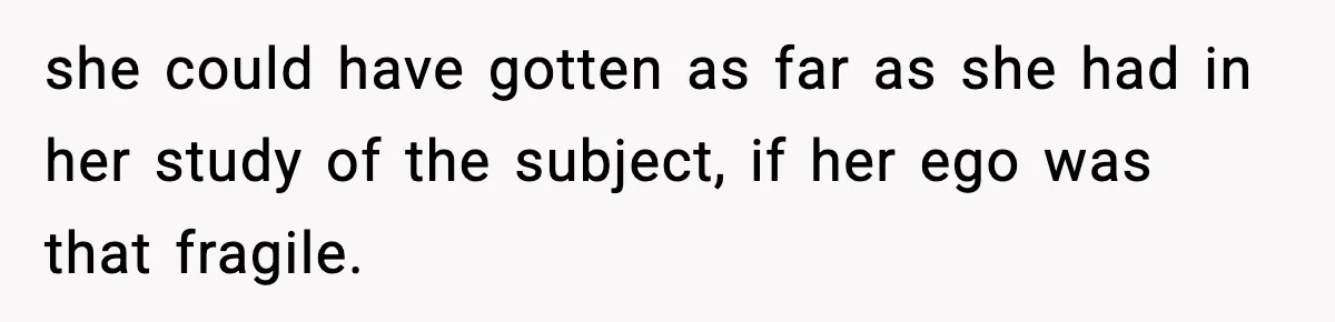 she could have gotten as far as she had in her study of the subject, if her ego was that fragile.
