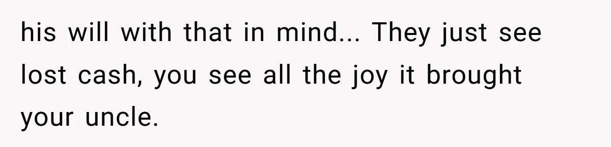 his will with that in mind... They just see lost cash, you see all the joy it brought your uncle.
