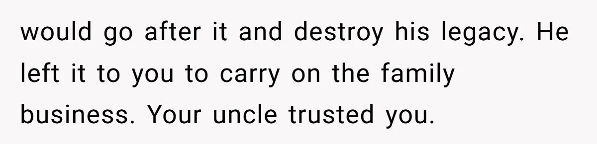 would go after it and destroy his legacy. He left it to you to carry on the family business. Your uncle trusted you.