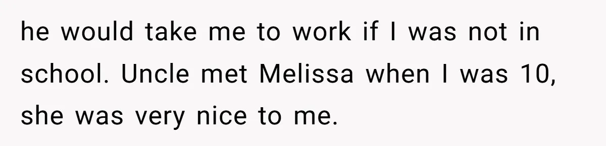he would take me to work if I was not in school. Uncle met Melissa when I was 10, she was very nice to me.