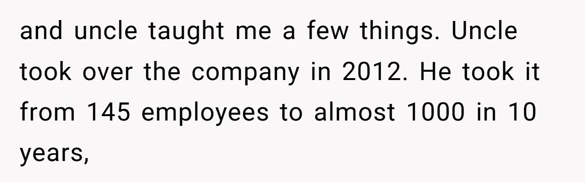 and uncle taught me a few things. Uncle took over the company in 2012. He took it from 145 employees to almost 1000 in 10 years,