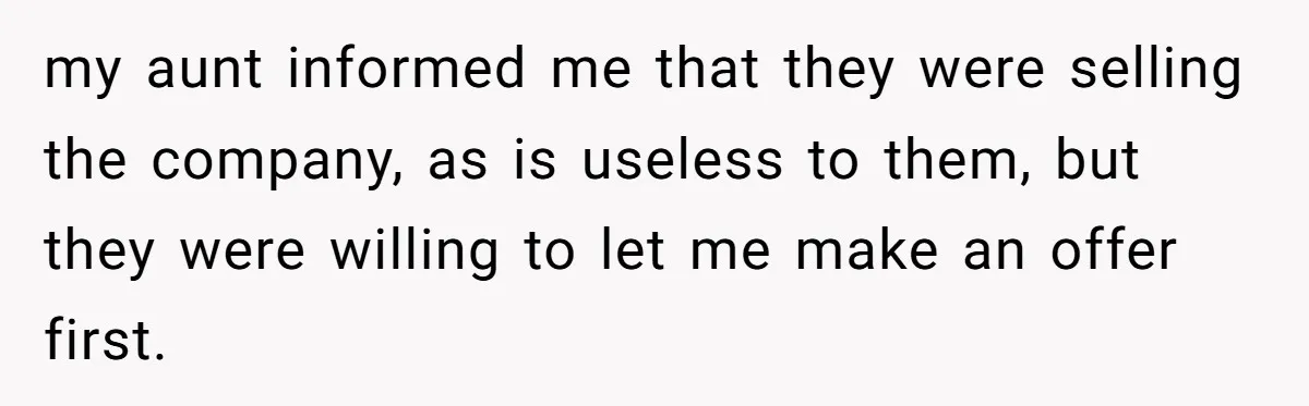 my aunt informed me that they were selling the company, as is useless to them, but they were willing to let me make an offer first.