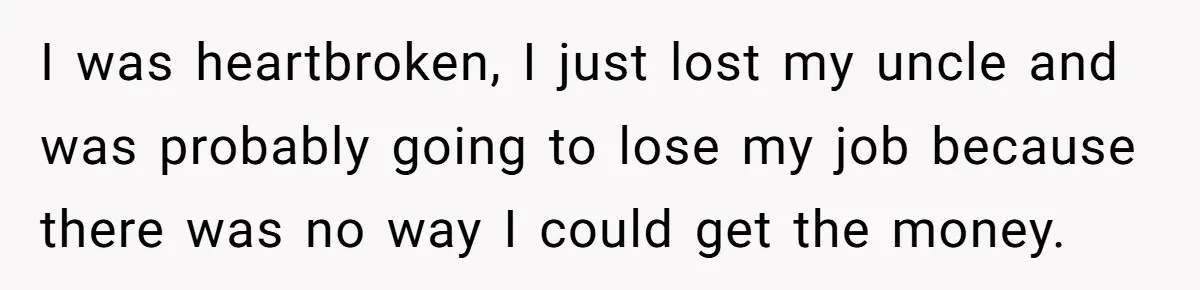 I was heartbroken, I just lost my uncle and was probably going to lose my job because there was no way I could get the money.