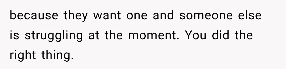 because they want one and someone else is struggling at the moment. You did the right thing.