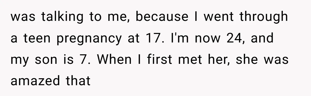 was talking to me, because I went through a teen pregnancy at 17. I'm now 24, and my son is 7. When I first met her, she was amazed that
