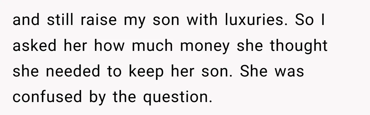 and still raise my son with luxuries. So I asked her how much money she thought she needed to keep her son. She was confused by the question.