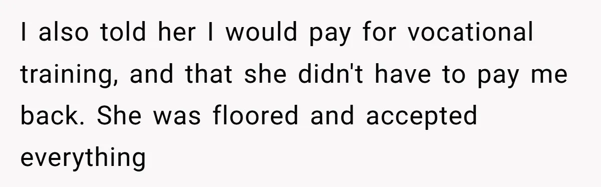 I also told her I would pay for vocational training, and that she didn't have to pay me back. She was floored and accepted everything