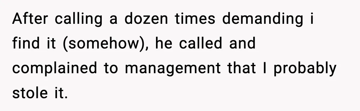 Boss Suspends Teen Worker For “Stealing,” Then Demands He Train His Replacement After calling a dozen times demanding i find it (somehow), he called and complained to management that I probably stole it.