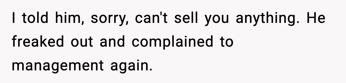Boss Suspends Teen Worker For “Stealing,” Then Demands He Train His Replacement I told him, sorry, can't sell you anything. He freaked out and complained to management again.