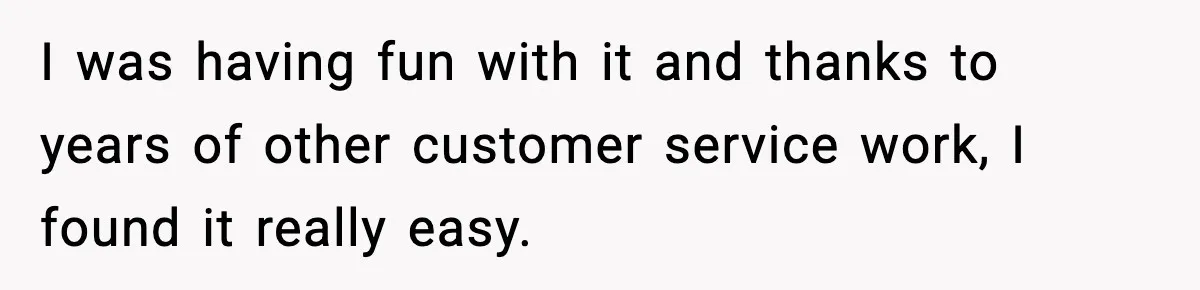 Boss Suspends Teen Worker For “Stealing,” Then Demands He Train His Replacement I was having fun with it and thanks to years of other customer service work, I found it really easy.