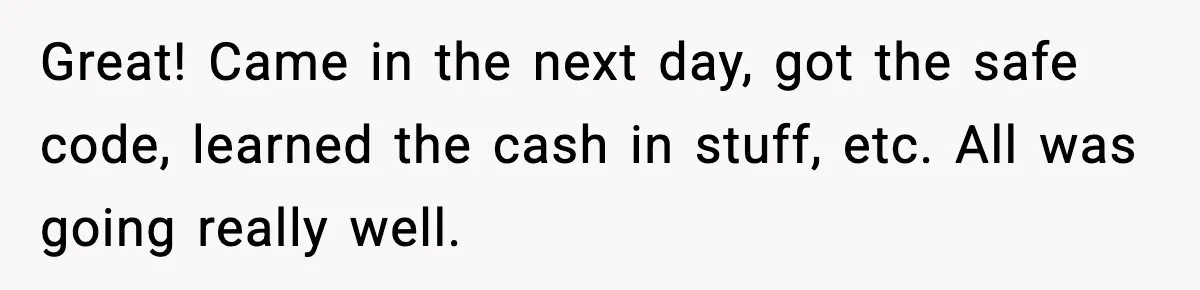 Boss Suspends Teen Worker For “Stealing,” Then Demands He Train His Replacement Great! Came in the next day, got the safe code, learned the cash in stuff, etc. All was going really well.
