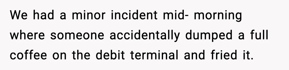 Boss Suspends Teen Worker For “Stealing,” Then Demands He Train His Replacement We had a minor incident mid- morning where someone accidentally dumped a full coffee on the debit terminal and fried it.
