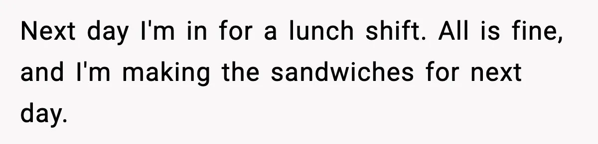 Boss Suspends Teen Worker For “Stealing,” Then Demands He Train His Replacement Next day I'm in for a lunch shift. All is fine, and I'm making the sandwiches for next day.