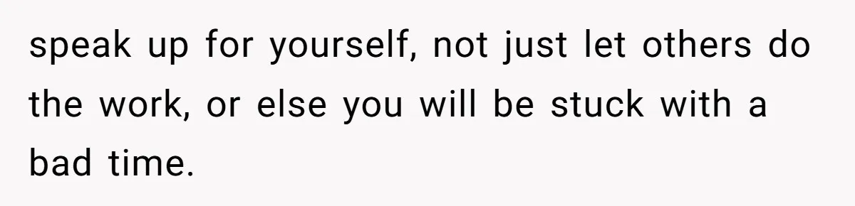 speak up for yourself, not just let others do the work, or else you will be stuck with a bad time.