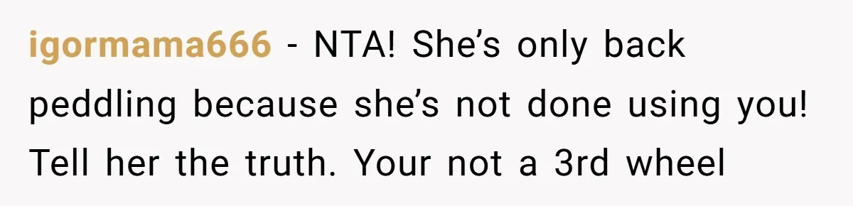igormama666 - NTA! She’s only back peddling because she’s not done using you! Tell her the truth. Your not a 3rd wheel