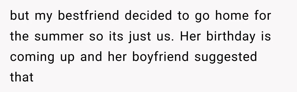 but my bestfriend decided to go home for the summer so its just us. Her birthday is coming up and her boyfriend suggested that
