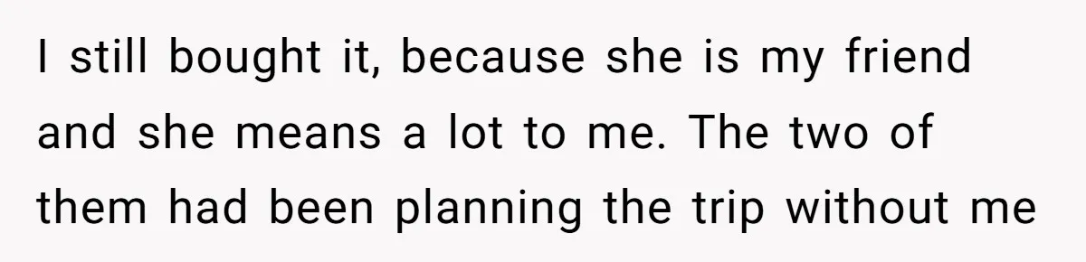 I still bought it, because she is my friend and she means a lot to me. The two of them had been planning the trip without me