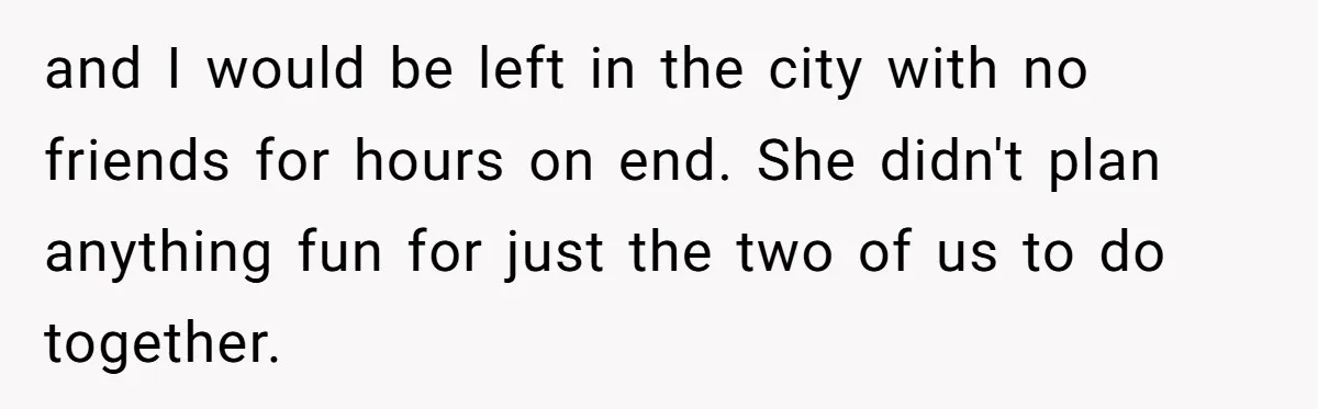 and I would be left in the city with no friends for hours on end. She didn't plan anything fun for just the two of us to do together.