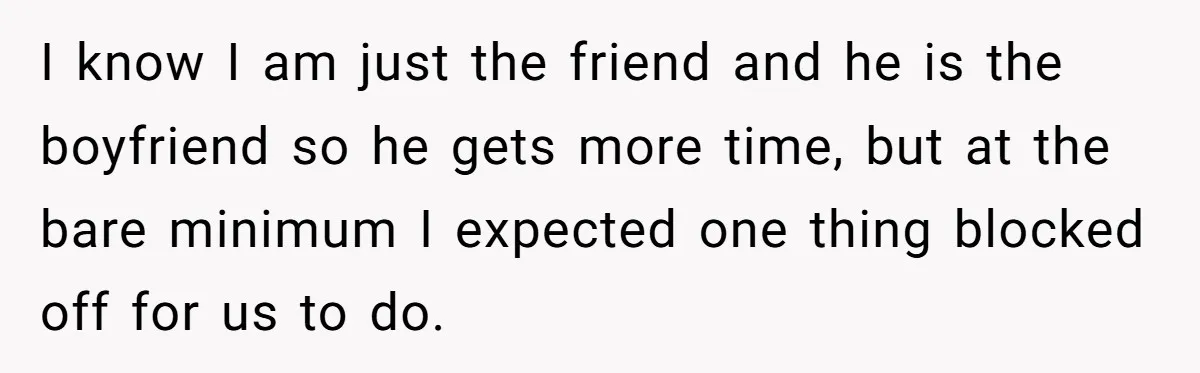 I know I am just the friend and he is the boyfriend so he gets more time, but at the bare minimum I expected one thing blocked off for us...
