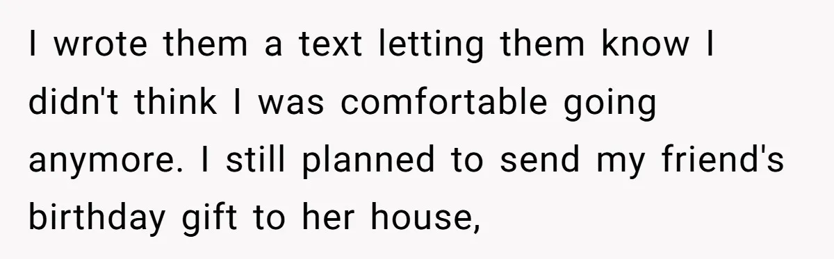 I wrote them a text letting them know I didn't think I was comfortable going anymore. I still planned to send my friend's birthday gift to her house,