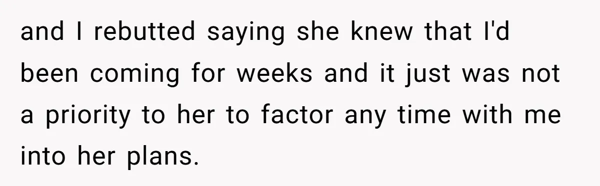 and I rebutted saying she knew that I'd been coming for weeks and it just was not a priority to her to factor any time with me into her plans.