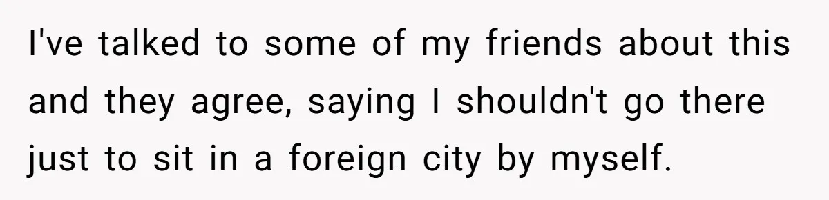 I've talked to some of my friends about this and they agree, saying I shouldn't go there just to sit in a foreign city by myself.