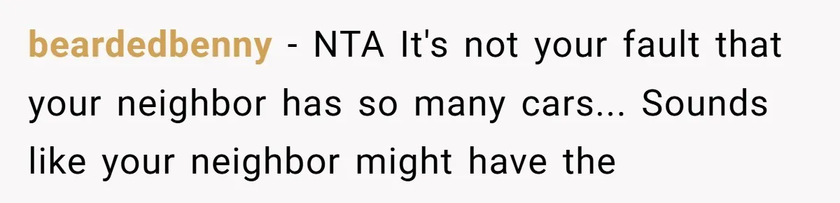 Woman Says No to Neighbor, His Vile Response Proves She Was Right beardedbenny - NTA It's not your fault that your neighbor has so many cars... Sounds like your neighbor might have the