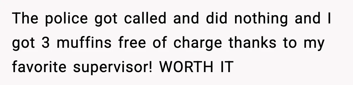 Boss Suspends Teen Worker For “Stealing,” Then Demands He Train His Replacement The police got called and did nothing and I got 3 muffins free of charge thanks to my favorite supervisor! WORTH IT