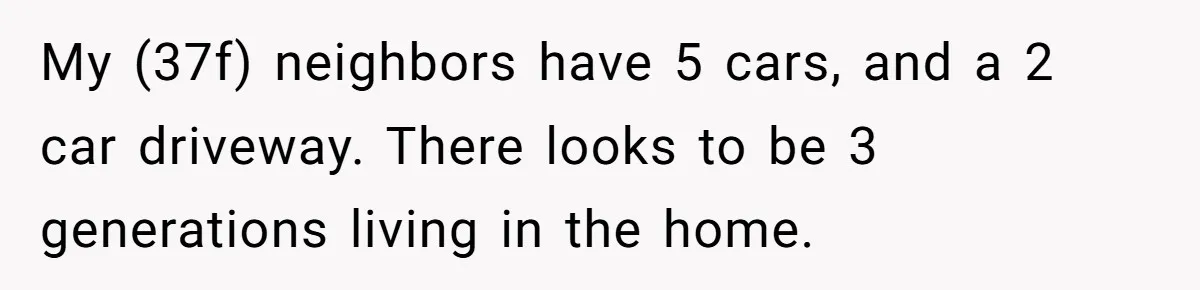 Woman Says No to Neighbor, His Vile Response Proves She Was Right My (37f) neighbors have 5 cars, and a 2 car driveway. There looks to be 3 generations living in the home.