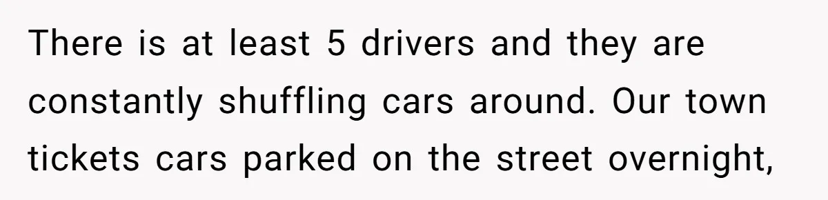 Woman Says No to Neighbor, His Vile Response Proves She Was Right There is at least 5 drivers and they are constantly shuffling cars around. Our town tickets cars parked on the street overnight,