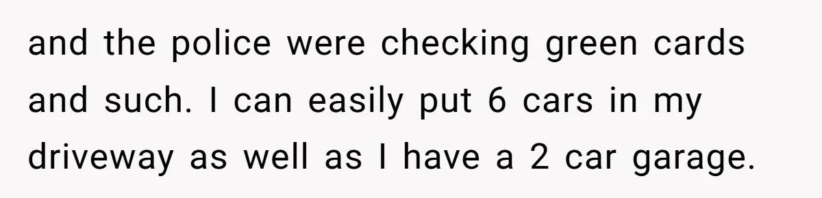Woman Says No to Neighbor, His Vile Response Proves She Was Right and the police were checking green cards and such. I can easily put 6 cars in my driveway as well as I have a 2 car garage.