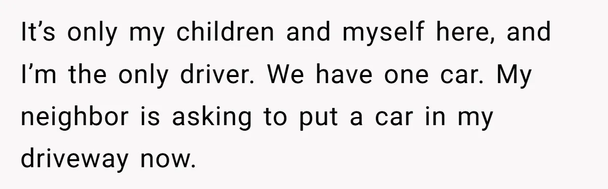 Woman Says No to Neighbor, His Vile Response Proves She Was Right It’s only my children and myself here, and I’m the only driver. We have one car. My neighbor is asking to put a car in my driveway now.