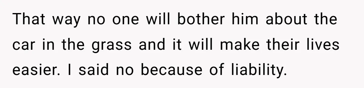 Woman Says No to Neighbor, His Vile Response Proves She Was Right That way no one will bother him about the car in the grass and it will make their lives easier. I said no because of liability.