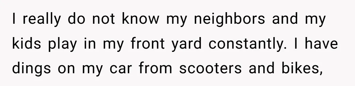 Woman Says No to Neighbor, His Vile Response Proves She Was Right I really do not know my neighbors and my kids play in my front yard constantly. I have dings on my car from scooters and bikes,