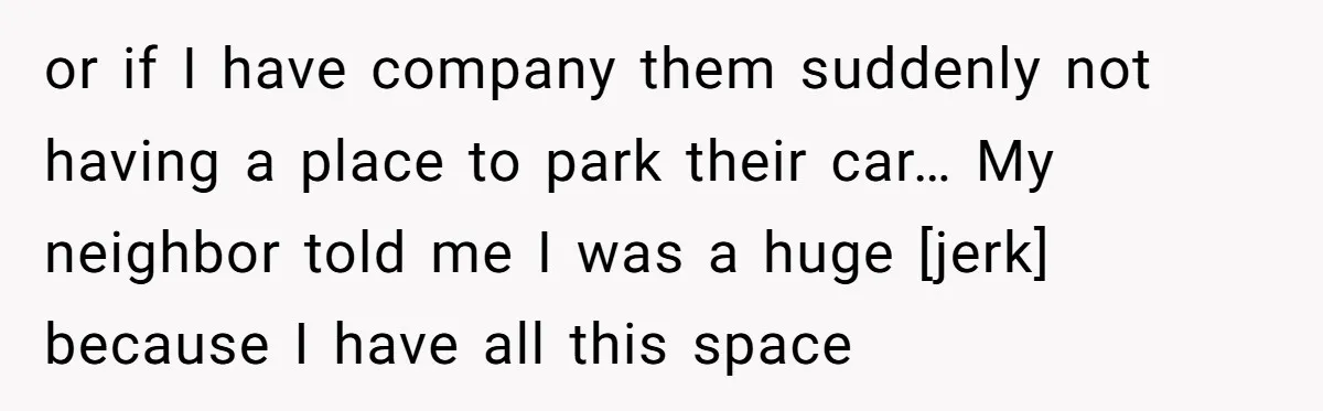 or if I have company them suddenly not having a place to park their car… My neighbor told me I was a huge [jerk] because I have all this space