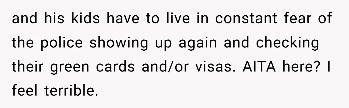 Woman Says No to Neighbor, His Vile Response Proves She Was Right and his kids have to live in constant fear of the police showing up again and checking their green cards and/or visas. AITA here? I feel terrible.