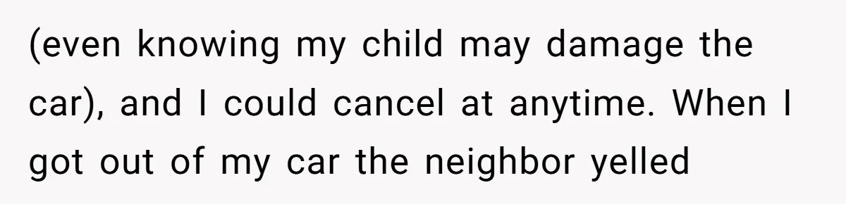 Woman Says No to Neighbor, His Vile Response Proves She Was Right (even knowing my child may damage the car), and I could cancel at anytime. When I got out of my car the neighbor yelled