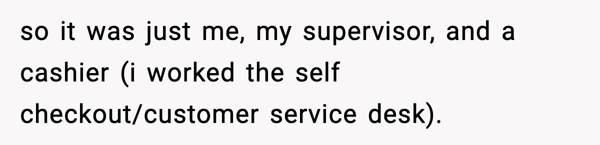 Boss Suspends Teen Worker For “Stealing,” Then Demands He Train His Replacement so it was just me, my supervisor, and a cashier (i worked the self checkout/customer service desk).