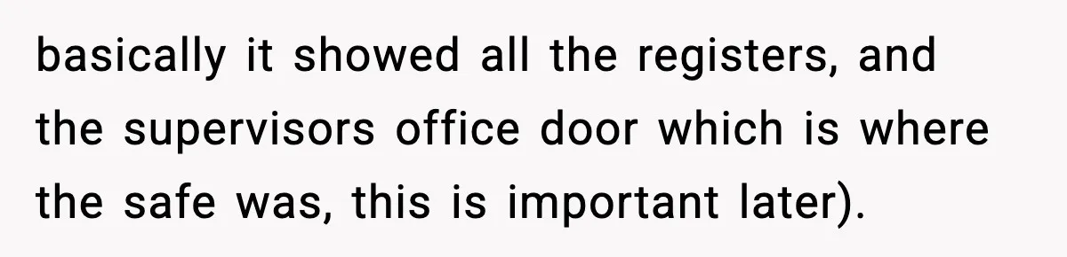 Boss Suspends Teen Worker For “Stealing,” Then Demands He Train His Replacement basically it showed all the registers, and the supervisors office door which is where the safe was, this is important later).