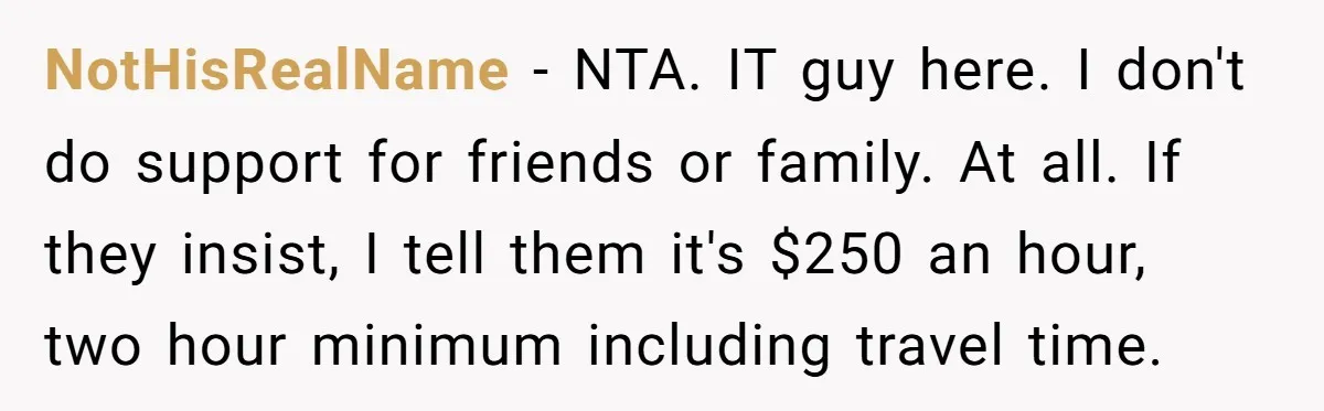 NotHisRealName - NTA. IT guy here. I don't do support for friends or family. At all. If they insist, I tell them it's $250 an hour, two hour minimum including...
