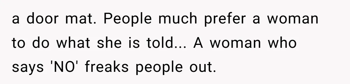 a door mat. People much prefer a woman to do what she is told... A woman who says 'NO' freaks people out.