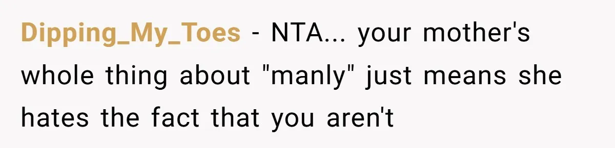 Dipping_My_Toes - NTA... your mother's whole thing about "manly" just means she hates the fact that you aren't