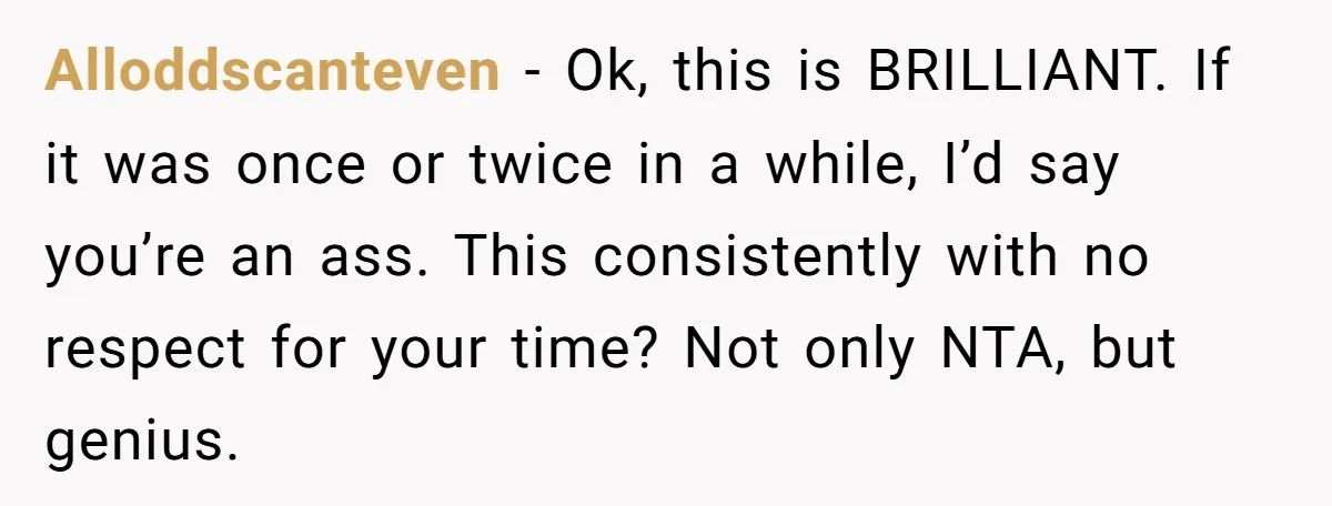 Alloddscanteven - Ok, this is BRILLIANT. If it was once or twice in a while, I’d say you’re an ass. This consistently with no respect for your time? Not only...