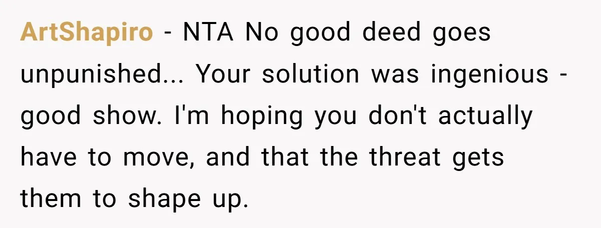 ArtShapiro - NTA No good deed goes unpunished... Your solution was ingenious - good show. I'm hoping you don't actually have to move, and that the threat gets them to...