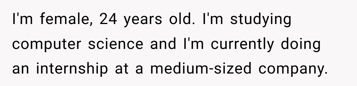 I'm female, 24 years old. I'm studying computer science and I'm currently doing an internship at a medium-sized company.