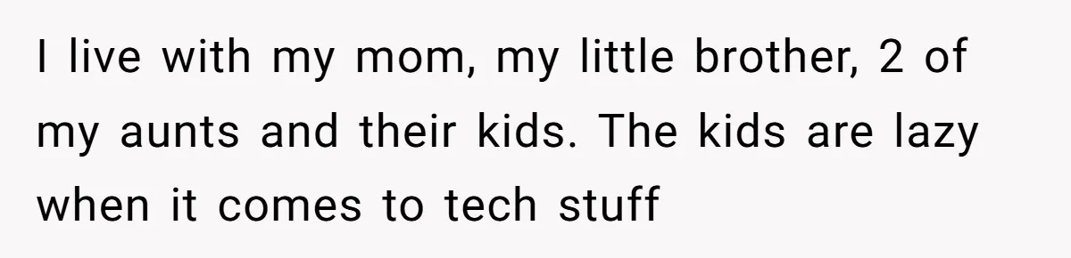 I live with my mom, my little brother, 2 of my aunts and their kids. The kids are lazy when it comes to tech stuff